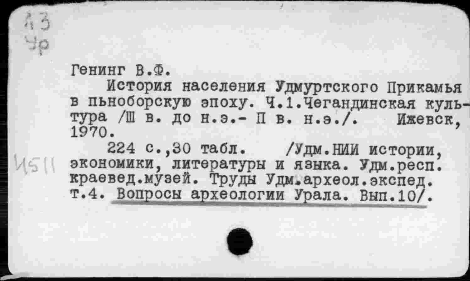 ﻿•Jp
Генинг В.Ф.
История населения Удмуртского Прикамья в пьноборскую эпоху. Ч.1.Чегандинская культура /Ш в. до н.э.- П в. н.э./. Ижевск, 1970.
224 с.,30 табл. /Удм.НИИ истории, экономики, литературы и языка. Удм.респ. краевед.музей. Труды Удм.археол.экспед. т.4. Вопросы археологии Урала. Вып.10/.